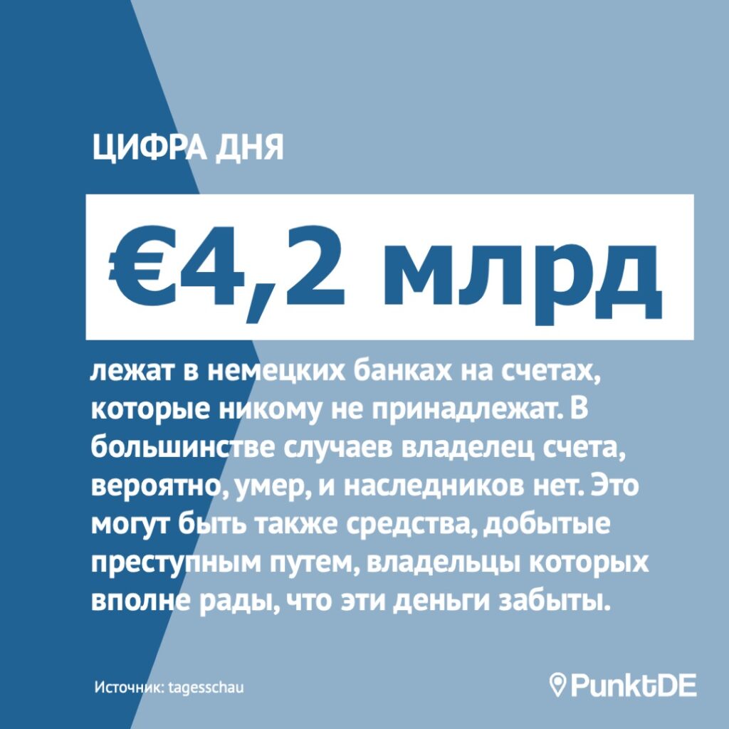 €4,2 млрд 
лежат без движения в немецких банках на счетах, которые никому не принадлежат. В большинстве случаев владелец счета, вероятно, умер, и наследников нет, или счет не зарегистрирован ни в каких документах. Это могут быть также незаконные средства, незадекларированные деньги, деньги от продажи наркотиков, владельцы которых, возможно, вполне рады, что эти деньги забыты.
